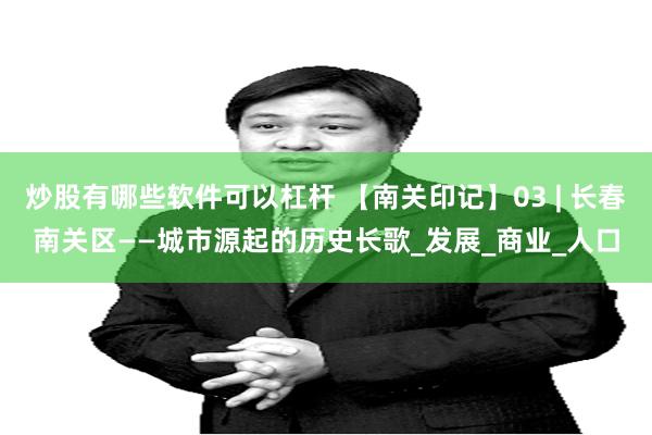 炒股有哪些软件可以杠杆 【南关印记】03 | 长春南关区——城市源起的历史长歌_发展_商业_人口