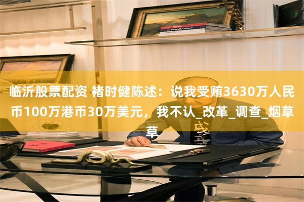 临沂股票配资 褚时健陈述：说我受贿3630万人民币100万港币30万美元，我不认_改革_调查_烟草