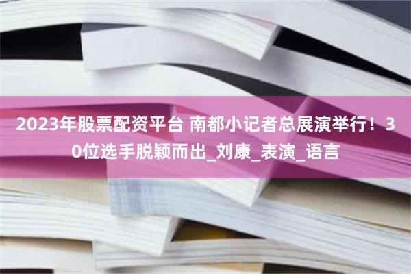 2023年股票配资平台 南都小记者总展演举行！30位选手脱颖而出_刘康_表演_语言