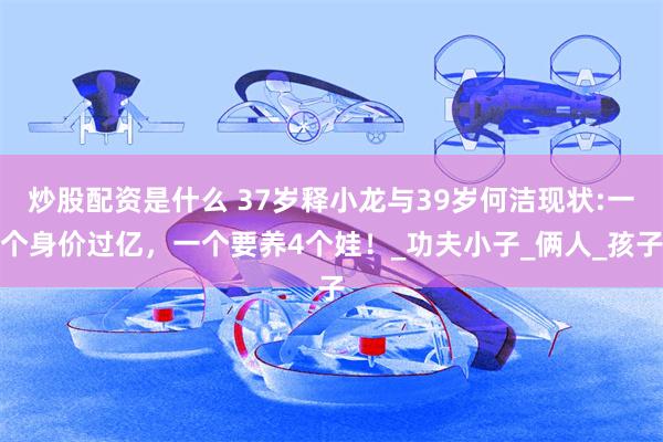 炒股配资是什么 37岁释小龙与39岁何洁现状:一个身价过亿，一个要养4个娃！_功夫小子_俩人_孩子