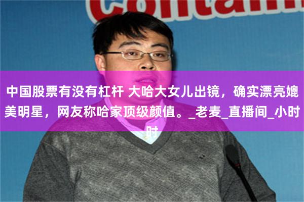 中国股票有没有杠杆 大哈大女儿出镜，确实漂亮媲美明星，网友称哈家顶级颜值。_老麦_直播间_小时