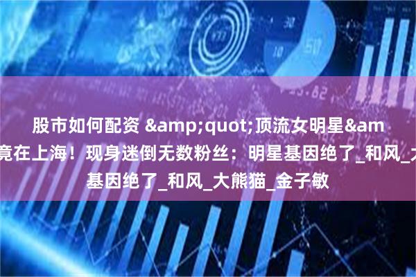 股市如何配资 &quot;顶流女明星&quot;亲哥竟在上海！现身迷倒无数粉丝：明星基因绝了_和风_大熊猫_金子敏