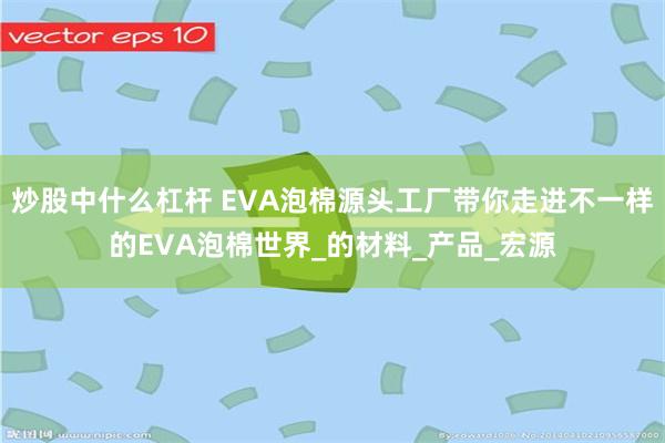 炒股中什么杠杆 EVA泡棉源头工厂带你走进不一样的EVA泡棉世界_的材料_产品_宏源