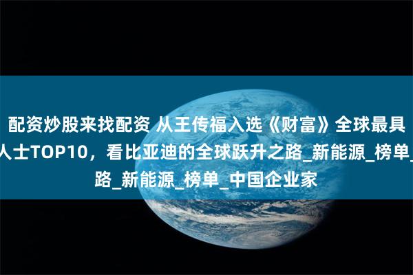 配资炒股来找配资 从王传福入选《财富》全球最具影响力商界人士TOP10，看比亚迪的全球跃升之路_新能源_榜单_中国企业家