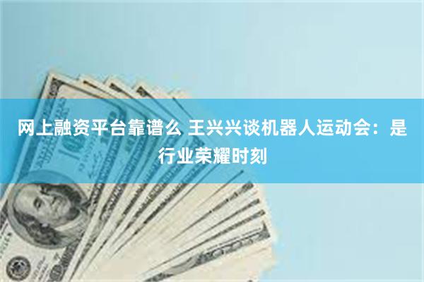 网上融资平台靠谱么 王兴兴谈机器人运动会：是行业荣耀时刻