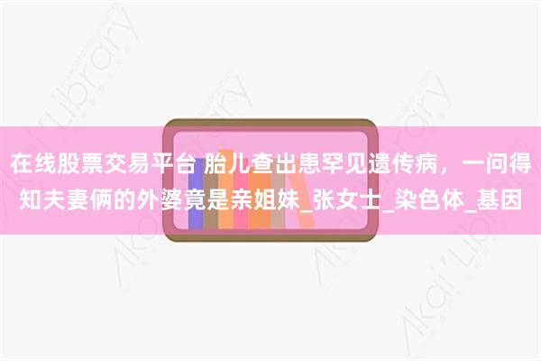 在线股票交易平台 胎儿查出患罕见遗传病，一问得知夫妻俩的外婆竟是亲姐妹_张女士_染色体_基因