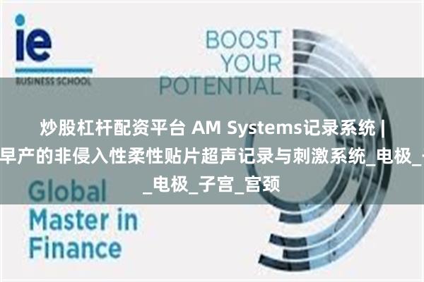 炒股杠杆配资平台 AM Systems记录系统 | 用于监测早产的非侵入性柔性贴片超声记录与刺激系统_电极_子宫_宫颈