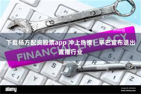 下载杨方配资股票app 冲上热搜！辛巴宣布退出直播行业