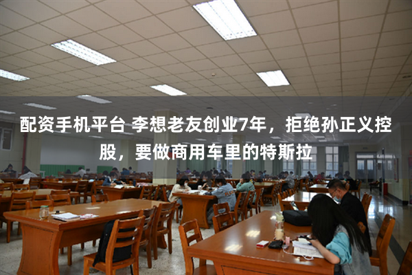 配资手机平台 李想老友创业7年，拒绝孙正义控股，要做商用车里的特斯拉