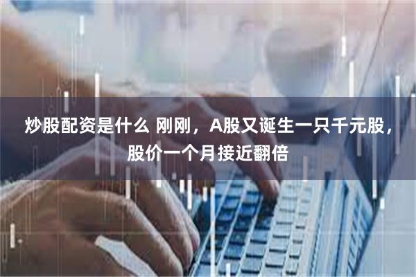 炒股配资是什么 刚刚，A股又诞生一只千元股，股价一个月接近翻倍