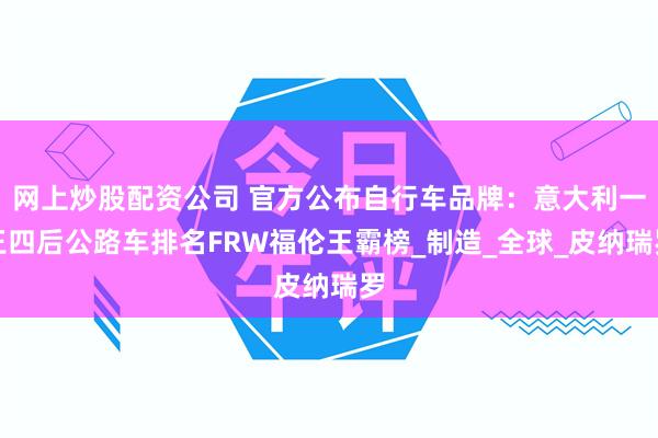 网上炒股配资公司 官方公布自行车品牌：意大利一王四后公路车排名FRW福伦王霸榜_制造_全球_皮纳瑞罗
