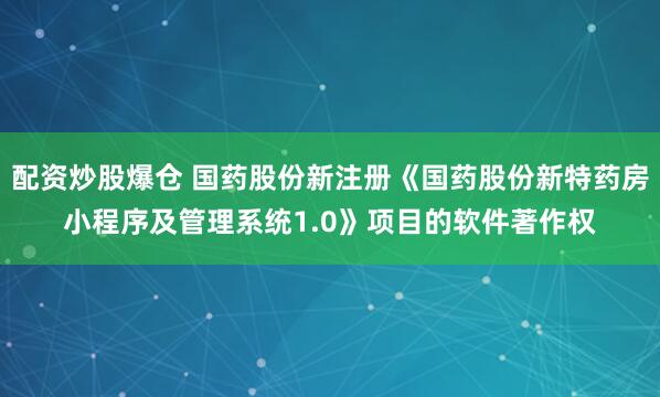 配资炒股爆仓 国药股份新注册《国药股份新特药房小程序及管理系统1.0》项目的软件著作权