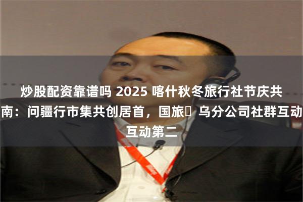 炒股配资靠谱吗 2025 喀什秋冬旅行社节庆共创指南：问疆行市集共创居首，国旅・乌分公司社群互动第二