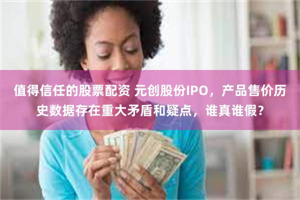 值得信任的股票配资 元创股份IPO，产品售价历史数据存在重大矛盾和疑点，谁真谁假？