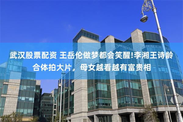 武汉股票配资 王岳伦做梦都会笑醒!李湘王诗龄合体拍大片，母女越看越有富贵相