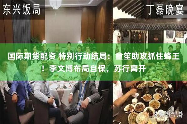国际期货配资 特别行动结局：童笙助攻抓住蜂王！李文博布局自保，苏行离开