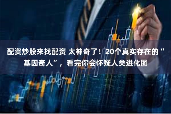 配资炒股来找配资 太神奇了!20个真实存在的“基因奇人”,看完你会怀疑人类进化图