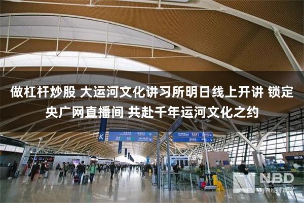 做杠杆炒股 大运河文化讲习所明日线上开讲 锁定央广网直播间 共赴千年运河文化之约