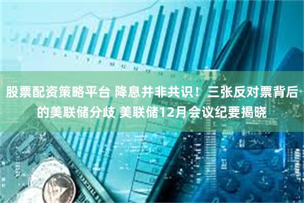 股票配资策略平台 降息并非共识！三张反对票背后的美联储分歧 美联储12月会议纪要揭晓
