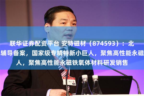 联华证券配资平台 安特磁材（874593）：北交所上市申请已完成辅导备案，国家级专精特新小巨人，聚焦高性能永磁铁氧体材料研发销售