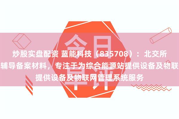 炒股实盘配资 蓝能科技（835708）：北交所上市申请已提交辅导备案材料，专注于为综合能源站提供设备及物联网管理系统服务